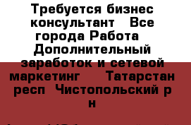 Требуется бизнес-консультант - Все города Работа » Дополнительный заработок и сетевой маркетинг   . Татарстан респ.,Чистопольский р-н
